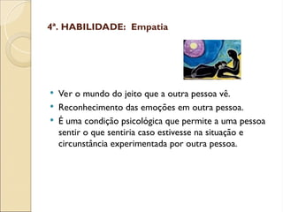 4ª. HABILIDADE: Empatia
 Ver o mundo do jeito que a outra pessoa vê.
 Reconhecimento das emoções em outra pessoa.
 É uma condição psicológica que permite a uma pessoa
sentir o que sentiria caso estivesse na situação e
circunstância experimentada por outra pessoa.
 