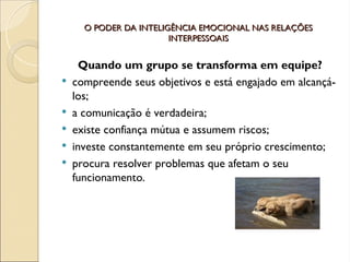 O PODER DA INTELIGÊNCIA EMOCIONAL NAS RELAÇÕES
O PODER DA INTELIGÊNCIA EMOCIONAL NAS RELAÇÕES
INTERPESSOAIS
INTERPESSOAIS
Quando um grupo se transforma em equipe?
 compreende seus objetivos e está engajado em alcançá-
los;
 a comunicação é verdadeira;
 existe confiança mútua e assumem riscos;
 investe constantemente em seu próprio crescimento;
 procura resolver problemas que afetam o seu
funcionamento.
 