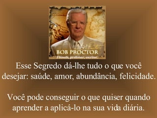 Esse Segredo dá-lhe tudo o que você desejar: saúde, amor, abundância, felicidade.  Você pode conseguir o que quiser quando aprender a aplicá-lo na sua vida diária. Filósofo, professor, escritor. 