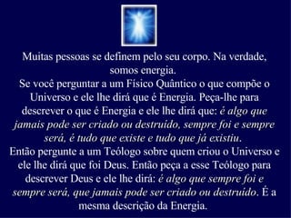 Muitas pessoas se definem pelo seu corpo. Na verdade, somos energia.  Se você perguntar a um Físico Quântico o que compõe o Universo e ele lhe dirá que é Energia. Peça-lhe para descrever o que é Energia e ele lhe dirá que:  é algo que jamais pode ser criado ou destruído, sempre foi e sempre será, é tudo que existe e tudo que já existiu .  Então pergunte a um Teólogo sobre quem criou o Universo e ele lhe dirá que foi Deus. Então peça a esse Teólogo para descrever Deus e ele lhe dirá:  é algo que sempre foi e sempre será, que jamais pode ser criado ou destruído . É a mesma descrição da Energia.  