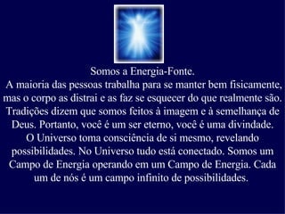 Somos a Energia-Fonte. A maioria das pessoas trabalha para se manter bem fisicamente, mas o corpo as distrai e as faz se esquecer do que realmente são.  Tradições dizem que somos feitos à imagem e à semelhança de Deus.   Portanto, você é um ser eterno, você é uma divindade. O Universo toma consciência de si mesmo, revelando possibilidades. No Universo tudo está conectado. Somos um Campo de Energia operando em um Campo de Energia. Cada um de nós é um campo infinito de possibilidades.  