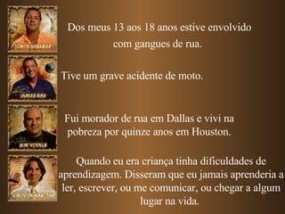 Dos meus 13 aos 18 anos estive envolvido com gangues de rua.   Tive um grave acidente de moto. Fui morador de rua em Dallas e vivi na pobreza por quinze anos em Houston. Quando eu era criança tinha dificuldades de aprendizagem. Disseram que eu jamais aprenderia a ler, escrever, ou me comunicar, ou chegar a algum lugar na vida.  