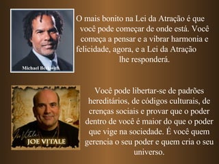O mais bonito na Lei da Atração é que  você pode começar de onde está. Você começa a pensar e a vibrar harmonia e felicidade, agora, e a Lei da Atração  lhe responderá. Michael Beckwith Você pode libertar-se de padrões hereditários, de códigos culturais, de crenças sociais e provar que o poder dentro de você é maior do que o poder que vige na sociedade. É você quem gerencia o seu poder e quem cria o seu universo. 