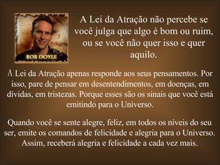 A Lei da Atração não percebe se você julga que algo é bom ou ruim, ou se você não quer isso e quer aquilo. A  Lei da Atração apenas responde aos seus pensamentos. Por isso, pare de pensar em desentendimentos, em doenças, em dívidas, em tristezas. Porque esses são os sinais que você está emitindo para o Universo. Quando você se sente alegre, feliz, em todos os níveis do seu ser, emite os comandos de felicidade e alegria para o Universo. Assim, receberá alegria e felicidade a cada vez mais. 