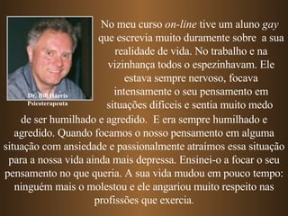 Dr. Bill Harris Psicoterapeuta No meu curso  on-line  tive um aluno  gay   que escrevia muito duramente sobre  a sua realidade de vida. No trabalho e na vizinhança todos o espezinhavam. Ele estava sempre nervoso, focava intensamente o seu pensamento em   situações difíceis   e sentia muito medo   de ser humilhado e agredido.  E era sempre   humilhado e agredido.   Quando focamos o nosso pensamento em alguma situação com ansiedade e passionalmente atraímos essa situação para a nossa vida ainda mais depressa. Ensinei-o a focar o seu pensamento no que queria. A sua vida mudou em pouco tempo: ninguém mais o molestou e ele angariou muito respeito nas profissões que exercia . 