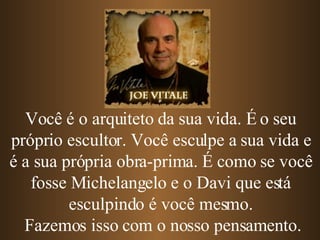 Você é o arquiteto da sua vida. É o seu próprio escultor. Você esculpe a sua vida e é a sua própria obra-prima.   É como se você fosse Michelangelo e o Davi que está esculpindo é você mesmo. Fazemos isso com o nosso pensamento. 