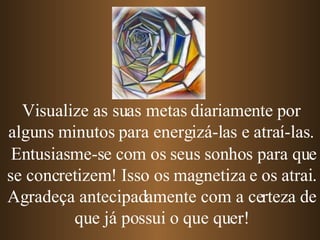 Entusiasme-se com os seus sonhos para que se concretizem! Isso os magnetiza e os atrai. Agradeça antecipadamente com a certeza de que já possui o que quer! Visualize as suas metas diariamente por alguns minutos para energizá-las e atraí-las. 
