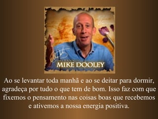 Ao se levantar toda manhã e ao se deitar para dormir, agradeça por tudo o que tem de bom. Isso faz com que fixemos o pensamento nas coisas boas que recebemos e ativemos a nossa energia positiva. 