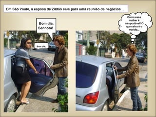 Em São Paulo, a esposa de Zildão saia   para uma reunião de negócios...  Bom dia, Senhora!   Bom dia . Como essa mulher é insuportável! O que salva é o marido... 