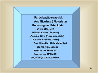 Participação especial: Ana Nicolaça ( Motorista) Personagens Principais Zilda  (Marido) Débora Costa (Esposa) Andréa Silva (Recepcionista) Keliane Freitas( Velha) Ana Claudia ( Neta da Velha) Como figurantes: Alunas do SPEM1B. Alunos do SPEM1C. Segurança da faculdade.  