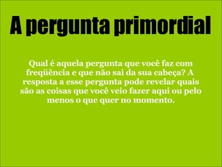 A pergunta primordial Qual é aquela pergunta que você faz com freqüência e que não sai da sua cabeça? A  resposta a esse pergunta pode revelar quais são as coisas que você veio fazer aqui ou pelo menos o que quer no momento. 