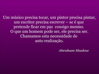 Um músico precisa tocar, um pintor precisa pintar, um escritor precisa escrever – se é que  pretende ficar em paz  consigo mesmo.  O que um homem pode ser, ele precisa ser. Chamamos esta necessidade de  auto realização. Abraham Maslow 