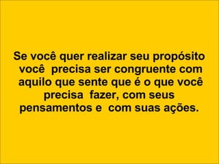Se você quer realizar seu propósito você  precisa ser congruente com aquilo que sente que é o que você precisa  fazer, com seus  pensamentos e  com suas ações. 