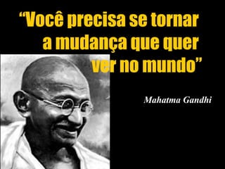 Mahatma Gandhi “ Você precisa se tornar  a mudança que quer  ver no mundo” 