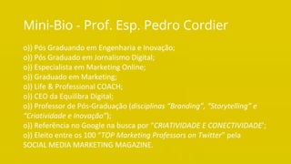 O Poder Do Networking na Era da Conectividade | Professor Pedro Cordier | Palestras Prime | 18 de maio 2016 | Universidade Estácio, Salvador
Mini-Bio - Prof. Esp. Pedro Cordier
o)) Pós Graduando em Engenharia e Inovação;
o)) Pós Graduado em Jornalismo Digital;
o)) Especialista em Marketing Online;
o)) Graduado em Marketing;
o)) Life & Professional COACH;
o)) CEO da Equilibra Digital;
o)) Professor de Pós-Graduação (disciplinas “Branding”, “Storytelling” e
“Criatividade e Inovação”);
o)) Referência no Google na busca por “CRIATIVIDADE E CONECTIVIDADE’;
o)) Eleito entre os 100 “TOP Marketing Professors on Twitter” pela
SOCIAL MEDIA MARKETING MAGAZINE.
 