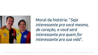 O Poder Do Networking na Era da Conectividade | Professor Pedro Cordier | Palestras Prime | 18 de maio 2016 | Universidade Estácio, Salvador
Moral da história: “Seja
interessante pra você mesmo,
de coração, e você será
interessante pra quem for
interessante pra sua vida”.
 