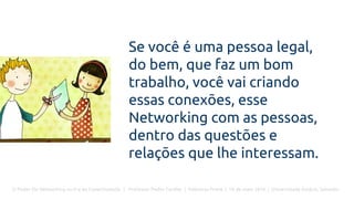 O Poder Do Networking na Era da Conectividade | Professor Pedro Cordier | Palestras Prime | 18 de maio 2016 | Universidade Estácio, Salvador
Se você é uma pessoa legal,
do bem, que faz um bom
trabalho, você vai criando
essas conexões, esse
Networking com as pessoas,
dentro das questões e
relações que lhe interessam.
 