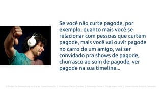 O Poder Do Networking na Era da Conectividade | Professor Pedro Cordier | Palestras Prime | 18 de maio 2016 | Universidade Estácio, Salvador
Se você não curte pagode, por
exemplo, quanto mais você se
relacionar com pessoas que curtem
pagode, mais você vai ouvir pagode
no carro de um amigo, vai ser
convidado pra shows de pagode,
churrasco ao som de pagode, ver
pagode na sua timeline...
 