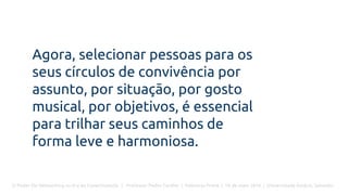 O Poder Do Networking na Era da Conectividade | Professor Pedro Cordier | Palestras Prime | 18 de maio 2016 | Universidade Estácio, Salvador
Agora, selecionar pessoas para os
seus círculos de convivência por
assunto, por situação, por gosto
musical, por objetivos, é essencial
para trilhar seus caminhos de
forma leve e harmoniosa.
 