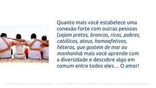 O Poder Do Networking na Era da Conectividade | Professor Pedro Cordier | Palestras Prime | 18 de maio 2016 | Universidade Estácio, Salvador
Quanto mais você estabelece uma
conexão forte com outras pessoas
(sejam pretos, brancos, ricos, pobres,
católicos, ateus, homoafetivos,
héteros, que gostem de mar ou
monhanha) mais você aprende com
a diversidade e descobre algo em
comum entre todos eles… O amor!
 