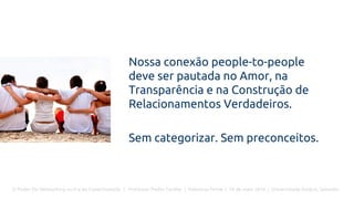 O Poder Do Networking na Era da Conectividade | Professor Pedro Cordier | Palestras Prime | 18 de maio 2016 | Universidade Estácio, Salvador
Nossa conexão people-to-people
deve ser pautada no Amor, na
Transparência e na Construção de
Relacionamentos Verdadeiros.
Sem categorizar. Sem preconceitos.
 