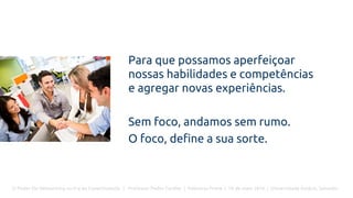 O Poder Do Networking na Era da Conectividade | Professor Pedro Cordier | Palestras Prime | 18 de maio 2016 | Universidade Estácio, Salvador
Para que possamos aperfeiçoar
nossas habilidades e competências
e agregar novas experiências.
Sem foco, andamos sem rumo.
O foco, define a sua sorte.
 