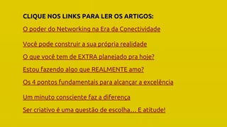 O Poder Do Networking na Era da Conectividade | Professor Pedro Cordier | Palestras Prime | 18 de maio 2016 | Universidade Estácio, Salvador
CLIQUE NOS LINKS PARA LER OS ARTIGOS:
O poder do Networking na Era da Conectividade
Você pode construir a sua própria realidade
O que você tem de EXTRA planejado pra hoje?
Estou fazendo algo que REALMENTE amo?
Os 4 pontos fundamentais para alcançar a excelência
Um minuto consciente faz a diferença
Ser criativo é uma questão de escolha… E atitude!
 