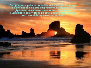 Sempre que a palavra poder lhe vier à mente, lembre-se do Sol: nasce e se põe em profunda quietude; move gigantescos sistemas planetários, mas penetra suavemente pela vidraça de uma janela e você só sabe pelo calorzinho que ele proporciona.  