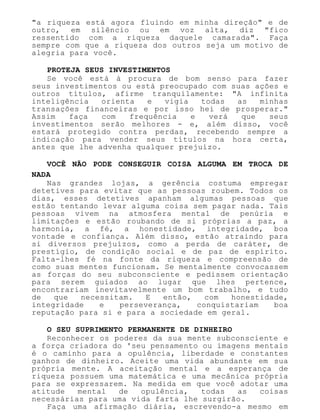 "a riqueza está agora fluindo em minha direção" e de
outro, em silêncio ou em voz alta, diz "fico
ressentido com a riqueza daquele camarada". Faça
sempre com que a riqueza dos outros seja um motivo de
alegria para você.
PROTEJA SEUS INVESTIMENTOS
Se você está à procura de bom senso para fazer
seus investimentos ou está preocupado com suas ações e
outros títulos, afirme tranquilamente: "A infinita
inteligência orienta e vigia todas as minhas
transações financeiras e por isso hei de prosperar."
Assim faça com frequência e verá que seus
investimentos serão melhores - e, além disso, você
estará protegido contra perdas, recebendo sempre a
indicação para vender seus títulos na hora certa,
antes que lhe advenha qualquer prejuízo.
VOCÊ NÃO PODE CONSEGUIR COISA ALGUMA EM TROCA DE
NADA
Nas grandes lojas, a gerência costuma empregar
detetives para evitar que as pessoas roubem. Todos os
dias, esses detetives apanham algumas pessoas que
estão tentando levar alguma coisa sem pagar nada. Tais
pessoas vivem na atmosfera mental de penúria e
limitações e estão roubando de si próprias a paz, a
harmonia, a fé, a honestidade, integridade, boa
vontade e confiança. Além disso, estão atraindo para
si diversos prejuízos, como a perda de caráter, de
prestígio, de condição social e de paz de espírito.
Falta-lhes fé na fonte da riqueza e compreensão de
como suas mentes funcionam. Se mentalmente convocassem
as forças do seu subconsciente e pedissem orientação
para serem guiados ao lugar que lhes pertence,
encontrariam inevitavelmente um bom trabalho, e tudo
de que necessitam. E então, com honestidade,
integridade e perseverança, conquistariam boa
reputação para si e para a sociedade em geral.
O SEU SUPRIMENTO PERMANENTE DE DINHEIRO
Reconhecer os poderes da sua mente subconsciente e
a força criadora do 'seu pensamento ou imagens mentais
é o caminho para a opulência, liberdade e constantes
ganhos de dinheiro. Aceite uma vida abundante em sua
própria mente. A aceitação mental e a esperança de
riqueza possuem uma matemática e uma mecânica própria
para se expressarem. Na medida em que você adotar uma
atitude mental de opulência, todas as coisas
necessárias para uma vida farta lhe surgirão.
Faça uma afirmação diária, escrevendo-a mesmo em
 
