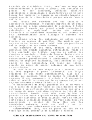 espécies de distúrbios. Então, resolveu entregar-se
voluntariamente à polícia e cumpriu uma sentença de
prisão. Ao ser libertado, procurou conselhos
psicológicos e espirituais e transformou-se em um novo
homem. Foi trabalhar e tornou-se um cidadão honesto e
respeitador da lei. Descobriu o que gostava de fazer e
foi feliz.
Uma pessoa bem sucedida ama seu trabalho e
expressa-se plenamente. O sucesso depende de um ideal
mais alto que a mera acumulação de riquezas. O homem
de sucesso é aquele que possui grande conhecimento
psicológico e espiritual. Muitos dos maiores
industriais da atualidade dependem do uso correto de
seus subconscientes para alcançar o sucesso nos
negócios.
Há alguns anos, foi publicado um artigo sobre
Flagler, um magnata do petróleo. Ele admitia que o
segredo do seu sucesso era a habilidade que possuía de
ver um projeto em sua forma acabada.
Por exemplo: em seu caso, fechava os olhos e
imaginava uma grande indústria petrolífera, vendo os
trens correndo nos trilhos, ouvindo os apitos das
chaminés e sentindo o cheiro da fumaça. Tendo visto e
sentido a realização de sua oração, sua mente
subconsciente providenciava o atendimento. Se você
imagina um objetivo claramente, será provido de tudo
aquilo de que necessitar, por meios que ignora,
através do poder de operar milagres da sua mente
subconsciente.
Ao considerar as três etapas para o sucesso, você
não deve esquecer o poder fundamental das forças
criadoras de sua mente subconsciente. Elas são a
energia que sustenta todos os passos na escalada do
sucesso. O seu pensamento é criador. O pensamento
unido ao sentido torna-se uma fé ou crença subjetiva:
faça-se conforme a vossa fé MATEUS 9:29.
O conhecimento da força poderosa que há em você e
que é capaz de realizar todos os seus desejos dá-lhe
confiança e um sentimento de paz. Qualquer que seja o
seu campo de ação, você deve conhecer as leis do seu
subconsciente. Quando você sabe como aplicar os
poderes da sua mente e quando se expressa plenamente e
aos outros distribui os seus talentos, está no caminho
certo para o verdadeiro sucesso. Se você está total ou
parcialmente a serviço de Deus. Ele, por Sua
verdadeira natureza, está com você - e, por
conseguinte, quem poderá estar contra você?
Compreendendo isso, não há poder no céu ou na
terra que possa impedi-lo de alcançar o sucesso.
COMO ELE TRANSFORMOU SEU SONHO EM REALIDADE
 