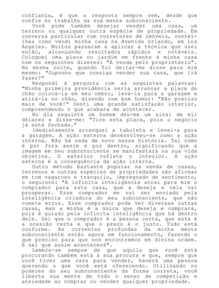 confiança, é que a resposta sempre vem, desde que
confie no trabalho da sua mente subconsciente.
Você pode também desejar vender uma casa, um
terreno ou qualquer outra espécie de propriedade. Em
conversa particular com corretores de imóveis, contei-
lhes como vendi minha casa na Avenida Orlando, em Los
Angeles. Muitos passaram a aplicar a técnica que usei
então, alcançando resultados rápidos e notáveis.
Coloquei uma placa no jardim em frente à minha casa
com os seguintes dizeres: "À venda pelo proprietário".
Na mesma noite, quando fui deitar-me disse para mim
mesmo: "Suponho que consiga vender sua casa, que irá
fazer?"
Respondi à pergunta com as seguintes palavras:
"Minha primeira providência seria arrancar a placa do
chão colocá-la em meu ombro, levá-la para a garagem e
atirá-la no chão, dizendo com bom humor: "Não preciso
mais de você!" Senti uma grande satisfação interior,
compreendendo o que acabara de acontecer.
No dia seguinte um homem deu-me um sinal de mil
dólares e disse-me: "Tire esta placa, pois o negócio
já está fechado."
Imediatamente arranquei a tabuleta e levei-a para
a garagem. A ação externa desenvolveu-se como a ação
interna. Não há nada de novo nessa história. Tal como
é por fora assim é por dentro, significando que a
imagem em seu subconsciente se manifestará na sua vida
objetiva. O exterior reflete o interior. A ação
externa é a consequência da ação interna.
Outro método bastante popular na venda de casas,
terrenos e outras espécies de propriedades são afirmar
em tom vagaroso e tranquilo, impregnado de sentimento,
o seguinte: "A infinita inteligência atrai para mim o
comprador para esta casa, que a deseja e nela vai
prosperar. Esse comprador me vai ser enviado pela
inteligência criadora do meu subconsciente, que não
comete erros. Esse comprador pode ver diversas outras
casas, mas a minha é a única que deseja e comprará,
pois é guiado pela infinita inteligência que há dentro
dele. Sei que o comprador é a pessoa certa, que esta é
a ocasião certa e que o preço é o justo. Tudo está
conforme. As correntes profundas da minha mente
subconsciente estão agora em funcionamento, fazendo o
que preciso para que nos encontremos em divina ordem.
E sei que assim acontecerá".
Lembre-se sempre de que aquilo que você está
procurando também está à sua procura e que, sempre que
você tiver uma casa para vender, haverá uma pessoa
querendo o que você está oferecendo. Utilizando os
poderes do seu subconsciente da forma correta, você
liberta sua mente de todo o senso de competição e
ansiedade ao comprar ou vender qualquer propriedade.
 