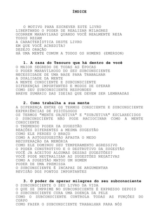 ÍNDICE
O MOTIVO PARA ESCREVER ESTE LIVRO
LIBERTANDO O PODER DE REALIZAR MILAGRES
OCORREM MARAVILHAS QUANDO VOCÊ REALMENTE REZA
TODOS REZAM
A CARACTERÍSTICA DESTE LIVRO
EM QUE VOCÊ ACREDITA?
DESEJO ORAÇÃO
HÁ UMA MENTE COMUM A TODOS OS HOMENS (EMERSON)
1. A casa do Tesouro que há dentro de você
O MAIOR SEGREDO DE TODAS AS ÉPOCAS
O PODER MARAVILHOSO DO SEU SUBCONSCIENTE
NECESSIDADE DE UMA BASE PARA TRABALHAR
A DUALIDADE DA MENTE
A MENTE CONSCIENTE E SUBCONSCIENTE
DIFERENÇAS IMPORTANTES E MODOS DE OPERAR
COMO SEU SUBCONSCIENTE RESPONDEU
BREVE SUMÁRIO DAS IDEIAS QUE DEVEM SER LEMBRADAS
2. Como trabalha a sua mente
A DIFERENÇA ENTRE OS TERMOS CONSCIENTE E SUBCONSCIENTE
EXPERIÊNCIAS DE PSICÓLOGOS
OS TERMOS "MENTE OBJETIVA" E "SUBJETIVA" ESCLARECIDOS
O SUBCONSCIENTE NÃO PODE RACIOCINAR COMO A MENTE
CONSCIENTE
O TREMENDO PODER DA SUGESTÃO
REAÇÕES DIFERENTES à MESMA SUGESTÃO
COMO ELE PERDEU O BRAÇO
COMO A AUTOSSUGESTÃO AFASTA O MEDO
RECUPERAÇÃO DA MEMÓRIA
COMO ELE DOMINOU SEU TEMPERAMENTO AGRESSIVO
O PODER CONSTRUTIVO E O DESTRUTIVO DA SUGESTÃO
VOCÊ JA ACEITOU ALGUMAS DESSAS SUGESTÕES?
VOCÊ PODE NEUTRALIZAR AS SUGESTÕES NEGATIVAS
COMO A SUGESTÃO MATOU UM HOMEM
PODER DE UMA PREMISSA
O SUBCONSCIENTE É INCAPAZ DE ARGUMENTAR
REVISÃO DOS PONTOS IMPORTANTES
3. O poder de operar milagres do seu subconsciente
O SUBCONSCIENTE O SEU LIVRO DA VIDA
O QUE SE IMPRIME NO SUBCONSCIENTE É EXPRESSO DEPOIS
O SUBCONSCIENTE CURA UMA DOENÇA DA PELE
COMO O SUBCONSCIENTE CONTROLA TODAS AS FUNÇÕES DO
CORPO
COMO FAZER O SUBCONSCIENTE TRABALHAR PARA NÓS
 