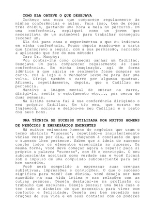 COMO ELA OBTEVE O QUE DESEJAVA
Conheço uma moça que comparece regularmente às
minhas conferências e aulas. Para isso, tem de pegar
três ônibus, gastando uma hora e meia no percurso. Em
uma conferência, expliquei como um jovem que
necessitava de um automóvel para trabalhar conseguiu
receber um.
Ela foi para casa e experimentou o que eu indicara
em minha conferência. Pouco depois mandou-me a carta
que transcrevo a seguir, com a sua permissão, narrando
a aplicação que fez do meu método:
Caro Dr. Murphy:
Vou contar-lhe como consegui ganhar um Cadillac.
Desejava um para comparecer regularmente às suas
conferências. Em minha imaginação, agi de forma
idêntica à que agiria se realmente fosse comprar um
carro. Fui à loja e o vendedor levou-me para dar uma
volta. Dirigi também o carro por algumas quadras.
Afirmei, repetidamente, depois, que o Cadillac me
pertencia.
Mantive a imagem mental de entrar no carro,
dirigi-lo, sentir o estofamento etc..., por cerca de
duas semanas.
Na última semana fui à sua conferência dirigindo o
meu próprio Cadillac. Um tio meu, que morava em
Inglewood, morreu e deixou-me seu Cadillac e o resto
dos seus bens.
UMA TÉCNICA DE SUCESSO UTILIZADA POR MUITOS HOMENS
DE NEGÓCIOS E EMPRESÁRIOS EMINENTES
Há muitos eminentes homens de negócios que usam o
termo abstrato "sucesso", repetindo-o insistentemente
várias vezes por dia, até chegarem à conclusão de que
o sucesso lhes pertence. Sabem que a ideia do sucesso
contém todos os elementos essenciais ao sucesso. Da
mesma forma, você deve começar agora a repetir para si
próprio a palavra "sucesso", com fé e convicção. O seu
subconsciente aceitará como verdade sua e você ficará
sob o impulso de uma compulsão subconsciente para ser
bem sucedido.
Você será compelido a expressar suas crenças
subjetivas, impressões e convicções. O que o sucesso
significa para você? Sem dúvida, você deseja ser bem
sucedido na sua vida íntima e nas relações com as
outras pessoas. Deseja destacar-se na profissão ou
trabalho que escolheu. Deseja possuir uma bela casa e
ter todo o dinheiro de que necessita para viver com
conforto e felicidade. Deseja ser bem sucedido nas
orações de sua vida e em seus contatos com os poderes
 