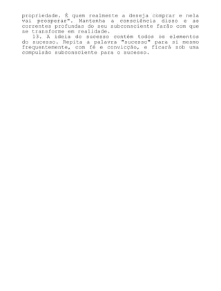 propriedade. É quem realmente a deseja comprar e nela
vai prosperar". Mantenha a consciência disso e as
correntes profundas do seu subconsciente farão com que
se transforme em realidade.
13. A ideia do sucesso contém todos os elementos
do sucesso. Repita a palavra "sucesso" para si mesmo
frequentemente, com fé e convicção, e ficará sob uma
compulsão subconsciente para o sucesso.
 