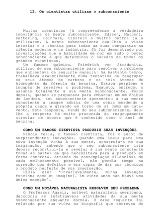 12. Os cientistas utilizam o subconsciente
Muitos cientistas já compreenderam a verdadeira
importância da mente subconsciente. Edison, Marconi,
Kettering, Poincaré, Einstein e muitos outros já a
utilizaram. A mente subconsciente deu-lhes a visão
interior e a técnica para todas as suas conquistas na
ciência moderna e na indústria. Já foi demonstrado por
investigações que a habilidade em por em ação o poder
subconsciente é que determinou o sucesso de todos os
grandes cientistas.
Um famoso químico, Friedrich von Stradonitz,
utilizou de seu subconsciente para resolver o problema
que enfrentava da seguinte maneira: há bastante tempo,
trabalhava exaustivamente numa tentativa de reagrupar
os seis átomos de carbono e os seis átomos de
hidrogênio da fórmula da benzina. Estava perplexo e
incapaz de resolver o problema. Exausto, entregou o
assunto totalmente à sua mente subconsciente. Pouco
depois, quando se preparava para embarcar em um ônibus
de Londres, seu subconsciente apresentou à sua mente
consciente a imagem súbita de uma cobra mordendo a
própria cauda e girando em torno de si como um cata-
vento. Esta resposta, vinda do seu subconsciente, deu-
lhe a resposta há muito procurada do reagrupamento
circular de átomos que é conhecido como o anel de
benzina.
COMO UM FAMOSO CIENTISTA PRODUZIU SUAS INVENÇÕES
Nikola Tesla, o famoso cientista, foi o autor de
surpreendentes inovações. Quando uma ideia para uma
nova invenção vinha à sua mente, construía-a em sua
imaginação, sabendo que o seu subconsciente iria
depois reconstruí-la e revelar à sua mente consciente
todas as partes de que necessitava para a produção em
forma concreta. Através da contemplação silenciosa de
cada melhoramento possível, não perdia tempo na
correção dos defeitos e era capaz de dar aos técnicos
o produto perfeito de sua imaginação.
Dizia ele: "Invariavelmente, minha invenção
funciona como eu imaginei. Em vinte anos não houve uma
única exceção".
COMO UM NOTÁVEL NATURALISTA RESOLVEU SEU PROBLEMA
O Professor Agasiz, notável naturalista americano,
descobriu as infatigáveis atividades da sua mente
subconsciente enquanto dormia. O caso seguinte foi
relatado por sua viúva na biografia que escreveu do
 