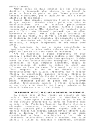 marido famoso.
"Havia cerca de duas semanas que ele procurava
decifrar a impressão algo obscura de um fóssil de
peixe na lasca de pedra em que ficara preservado.
Cansado e perplexo, pôs o trabalho de lado e tentou
afastá-lo de sua mente.
Poucos dias depois, despertou à noite persuadido
de que, enquanto dormia, vira o peixe com todas as
características que lhe faltavam perfeitamente
restaurado. Quando tentou, contudo, manter e fixar a
imagem, esta sumiu. Não obstante, foi bastante cedo
para o "Jardin des Plantes", pensando que, ao olhar
novamente o fóssil, veria algo que o colocaria na
pista de sua visão. Foi em vão a imagem enevoada não
se delineou. Na noite seguinte, viu novamente o peixe,
mas os resultados não foram mais satisfatórios. Ao
despertar, a imagem desapareceu de sua mente como
antes.
Na esperança de que a mesma experiência se
repetisse, na terceira noite colocou um lápis e um
papel ao lado de sua cama antes de deitar-se.
"Já de madrugada o peixe reapareceu em seus
sonhos, a princípio de maneira confusa e por fim com
tanta nitidez que ele não mais teve quaisquer dúvidas
sobre as suas características zoológicas. Ainda meio
adormecido, na mais completa escuridão, traçou as
características do peixe no pedaço de papel que
colocara ao lado da cama. Pela manhã, ao acordar,
ficou surpreso ao ver em seu desenho noturno
características que julgava impossível que o próprio
fóssil, se encontrado, pudesse revelar. Dirigiu-se
imediatamente para o "Jardin des Plantes" e, orientado
pelo desenho, conseguiu, talhando a superfície da
pedra, encontrar partes do peixe que lá estavam
ocultas. Inteiramente exposto, o fóssil correspondia
ao seu sonho e ao desenho que fizera, podendo então
classificá-lo com a maior facilidade."
UM EMINENTE MÉDICO RESOLVEU O PROBLEMA DO DIABETES
Há alguns anos atrás, recebi um recorte de uma
revista descrevendo a origem da descoberta de
insulina. Conto agora a essência do artigo, na medida
em que consigo recordá-lo: Há cerca de quarenta anos
ou mais, o Dr. Frederick Banting; brilhante clínico e
cirurgião canadense, concentrou sua atenção nos
estragos causados pela diabetes. Naquela ocasião, a
ciência médica não possuía nenhum método efetivo para
deter a doença. O Dr. Banting passava um tempo
considerável a fazer experiências e ler toda a
literatura internacional sobre o assunto. Uma noite
atingiu o limite da exaustão e adormeceu. Enquanto
 