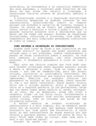 estatuária, as ferramentas e os utensílios domésticos
das eras passadas, o cientista pode falar-nos de uma
época em que ainda não existia a linguagem. A
comunicação fazia-se através de grunhidos, gemidos e
sinais.
A concentração intensa e a imaginação disciplinada
do cientista despertam os poderes latentes do seu
subconsciente, permitindo-lhe cobrir os templos
antigos com telhados e cercá-los de jardins, tanques e
fontes. Os restos de um fóssil são completados com
olhos, nervos e músculos e voltam a andar e a falar. O
passado torna-se presente vivo e descobrimos que na
mente não há tempo nem espaço. Através da imaginação
disciplinada, controlada e orientada, você pode ser
companheiro dos mais inspirados pensadores científicos
de todos os tempos.
COMO RECEBER A ORIENTAÇÃO DO SUBCONSCIENTE
Quando você tiver de fazer o que classifica de uma
"decisão difícil" ou quando não puder encontrar uma
solução para o seu problema, comece imediatamente a
pensar de forma construtiva sobre o assunto. Se você
está temeroso e preocupado, não está realmente
pensando. O verdadeiro pensamento é livre de todo o
medo.
Aqui está uma técnica simples que você pode usar
para receber orientação sobre qualquer assunto: acalme
a mente e descanse o corpo. Diga ao corpo que se
relaxe - ele tem de obedecer-lhe, pois não possui
volição, iniciativa ou inteligência consciente. Seu
corpo é um disco emocional que registra suas crenças e
impressões. Mobilize sua atenção; focalize seu
pensamento na solução do seu problema. Tente resolvê-
lo com a sua mente consciente. Pense quanto ficaria
feliz com a solução perfeita. Sinta a sensação que
teria se a resposta perfeita já lhe pertencesse. Deixe
que sua mente vague dessa maneira e, então, entregue-
se ao sono. Se, ao despertar, ainda não tiver a
resposta, ocupe- se com outra coisa. Provavelmente a
resposta virá, enquanto você estiver preocupado com
outras coisas, como as torradas que pulam de uma
torradeira elétrica.
A melhor maneira de receber orientação do
subconsciente é a mais simples. Eis um exemplo: perdi
certa vez um valioso anel que ganhara como herança.
Procurei-o por toda parte sem encontrá-lo. A noite
falei ao meu subconsciente da mesma maneira por que
falaria a qualquer pessoa. Disse-lhe antes de cair no
sono: "Você sabe todas as coisas. Sabe onde está o
anel e vai dizer-me agora".
Acordei de manhã com as palavras "Pergunte a
 