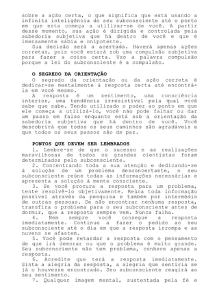 sobre a ação certa, o que significa que está usando a
infinita inteligência do seu subconsciente até o ponto
em que esta começa a utilizar-se de você. A partir
desse momento, sua ação é dirigida e controlada pela
sabedoria subjetiva que há dentro de você e que é
imensamente sábia e onipotente.
Sua decisão será a acertada. Haverá apenas ações
corretas, pois você estará sob uma compulsão subjetiva
para fazer a coisa certa. Uso a palavra compulsão
porque a lei do subconsciente é a compulsão.
O SEGREDO DA ORIENTAÇÃO
O segredo da orientação ou da ação correta é
dedicar-se mentalmente à resposta certa até encontrá-
la em você mesmo.
A resposta é um sentimento, uma consciência
interior, uma tendência irresistível pela qual você
sabe que sabe. Tendo utilizado o poder ao ponto em que
ele começa a utilizá-lo, você não pode falhar ou dar
um passo em falso enquanto está sob a orientação da
sabedoria subjetiva que há dentro de você. Você
descobrirá que todos os seus caminhos são agradáveis e
que todos os seus passos são de paz.
PONTOS QUE DEVEM SER LEMBRADOS
1. Lembre-se de que o sucesso e as realizações
maravilhosas de todos os grandes cientistas foram
determinados pelo subconsciente.
2. Concentrando toda a sua atenção e dedicando-se
à solução de um problema desconcertante, o seu
subconsciente reúne todas as informações necessárias e
apresenta a solução à mente consciente.
3. Se você procura a resposta para um problema,
tente resolvê-lo objetivamente. Reúna toda informação
possível através da pesquisa e também por intermédio
de outras pessoas. Se não encontrar nenhuma resposta,
transfira o problema para o seu subconsciente antes de
dormir, que a resposta sempre vem. Nunca falha.
4. Nem sempre você consegue a resposta
imediatamente. Continue a fazer o pedido ao seu
subconsciente até o dia em que a resposta irrompa e as
nuvens se afastem.
5. Você pode retardar a resposta com o pensamento
de que irá demorar ou que o problema é muito grande.
Seu subconsciente não tem problema, conhece apenas a
resposta.
6. Acredite que terá a resposta imediatamente.
Sinta a alegria da resposta, a alegria que sentiria se
já o houvesse encontrado. Seu subconsciente reagirá ao
seu sentimento.
7. Qualquer imagem mental, sustentada pela fé e
 