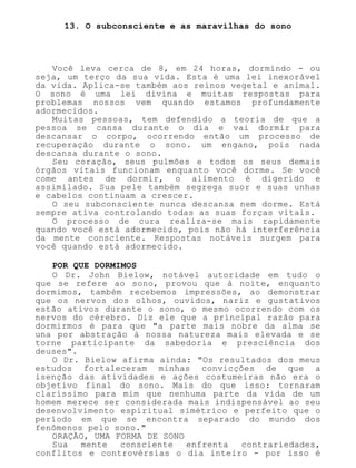 13. O subconsciente e as maravilhas do sono
Você leva cerca de 8, em 24 horas, dormindo - ou
seja, um terço da sua vida. Esta é uma lei inexorável
da vida. Aplica-se também aos reinos vegetal e animal.
O sono é uma lei divina e muitas respostas para
problemas nossos vem quando estamos profundamente
adormecidos.
Muitas pessoas, tem defendido a teoria de que a
pessoa se cansa durante o dia e vai dormir para
descansar o corpo, ocorrendo então um processo de
recuperação durante o sono. um engano, pois nada
descansa durante o sono.
Seu coração, seus pulmões e todos os seus demais
órgãos vitais funcionam enquanto você dorme. Se você
come antes de dormir, o alimento é digerido e
assimilado. Sua pele também segrega suor e suas unhas
e cabelos continuam a crescer.
O seu subconsciente nunca descansa nem dorme. Está
sempre ativa controlando todas as suas forças vitais.
O processo de cura realiza-se mais rapidamente
quando você está adormecido, pois não há interferência
da mente consciente. Respostas notáveis surgem para
você quando está adormecido.
POR QUE DORMIMOS
O Dr. John Bielow, notável autoridade em tudo o
que se refere ao sono, provou que à noite, enquanto
dormimos, também recebemos impressões, ao demonstrar
que os nervos dos olhos, ouvidos, nariz e gustativos
estão ativos durante o sono, o mesmo ocorrendo com os
nervos do cérebro. Diz ele que a principal razão para
dormirmos é para que "a parte mais nobre da alma se
una por abstração à nossa natureza mais elevada e se
torne participante da sabedoria e presciência dos
deuses".
O Dr. Bielow afirma ainda: "Os resultados dos meus
estudos fortaleceram minhas convicções de que a
isenção das atividades e ações costumeiras não era o
objetivo final do sono. Mais do que isso: tornaram
claríssimo para mim que nenhuma parte da vida de um
homem merece ser considerada mais indispensável ao seu
desenvolvimento espiritual simétrico e perfeito que o
período em que se encontra separado do mundo dos
fenômenos pelo sono."
ORAÇÃO, UMA FORMA DE SONO
Sua mente consciente enfrenta contrariedades,
conflitos e controvérsias o dia inteiro - por isso é
 
