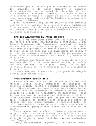 necessário que se afaste periodicamente da evidência
dos sentidos e do mundo objetivo e comungue
silenciosamente com a sabedoria interior do seu
subconsciente. Exigindo orientação, forças e maior
inteligência em todas as etapas de sua vida, você será
capaz de superar todas as dificuldades e resolver seus
problemas cotidianos.
Esse afastamento regular da evidência dos sentidos
e do barulho e confusão da vida cotidiana é também uma
forma de sono, isto é, você adormece para o mundo dos
sentidos e passa a viver para a sabedoria e poder da
sua mente subconsciente.
EFEITOS ALARMANTES DA FALTA DE SONO
A falta de sono pode fazer com que você se torne
uma pessoa irritada, mal-humorada e deprimida. O Dr.
George Stevenson, da Associação Nacional de Saúde
Mental, declara: "Creio que se pode dizer com toda a
segurança que qualquer ser humano precisa de um mínimo
de seis horas de sono por dia para gozar de saúde. A
maioria das pessoas precisa de mais. Os que pensam que
podem viver dormindo menos tempo estão logrando a si
próprios."
Os médicos que investigam os processos do sono e o
problema da falta de sono ressaltam que a insônia
rigorosa precede, em alguns casos, um colapso
psíquico. Lembre-se: você recarrega-se espiritualmente
durante o sono.
O sono adequado é essencial para produzir alegria
e vitalidade em sua vida.
VOCÊ PRECISA DORMIR MAIS
Robert O'Brien, num artigo intitulado "Talvez Você
Precise Dormir Mais", publicado em Seleções do
Reader's Digest, relata a seguinte experiência com o
sono: "Nos últimos três anos efetuaram-se experiências
no Instituto de Pesquisas do Exército Walter Reed,
sediado na Cidade de Washington. Os pacientes - mais
de uma centena de voluntários militares e civis -
foram mantidos acordados por um período de quatro
dias. Milhares de testes foram realizados sobre os
efeitos de seu comportamento e personalidade. Os
resultados desses testes deram aos cientistas novas e
surpreendentes perspectivas sobre os mistérios do
sono".
Sabem agora que o cérebro cansado aparentemente
exige o sono com tanta sofreguidão que sacrificará
tudo o mais para alcançá-lo. Depois de apenas algumas
horas de perda de sono, cochilos rápidos conhecidos
como "lapsos"
começaram a ocorrer na proporção de três ou quatro
 