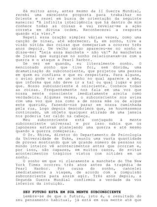 Há muitos anos, antes mesmo da II Guerra Mundial,
recebi uma excelente proposta para trabalhar no
Oriente e rezei em busca de orientação da seguinte
maneira: "A infinita inteligência que há dentro de mim
conhece todas as coisas e vai revelar-me a ação
correta em divina ordem. Reconhecerei a resposta
quando ela vier."
Repeti essa oração simples várias vezes, como uma
canção de ninar, até adormecer. E, em sonho, tive a
visão nítida das coisas que começariam a ocorrer três
anos depois. Um velho amigo apareceu-me no sonho e
disse-me: "Leia essa manchete - não vá!" As manchetes
de jornal que surgiram no sonho relacionavam-se com a
guerra e o ataque a Pearl Harbor.
De vez em quando, eu literalmente sonho. O
mencionado sonho que tive foi, sem dúvida, uma
dramatização do subconsciente, que projetou uma pessoa
em quem eu confiava e que eu respeitava. Para alguns,
o aviso pode vir em um sonho no qual aparece a mãe,
que informa que não deve ir a tal ou qual lugar e por
que. Nosso subconsciente é onisciente. Conhece todas
as coisas. Frequentemente nos fala em uma voz que
nossa mente consciente imediatamente aceita como
verdadeira. Algumas vezes, o subconsciente nos avisa
com uma voz que soa como a de nossa mãe ou de algum
ente querido, fazendo-nos parar em nossa caminhada
pela rua. Logo depois descobrimos que, se houvéssemos
continuado, um objeto qualquer atirado de uma janela
nos poderia ter caído na cabeça.
Meu subconsciente está conjugado à mente
subconsciente universal e por isso sabia que os
japoneses estavam planejando uma guerra e até mesmo
quando a guerra começaria.
O Dr. Rhine, diretor do Departamento de Psicologia
da Universidade de Duke, reuniu uma vasta quantidade
de provas mostrando que um grande número de pessoas no
mundo inteiro vê acontecimentos antes que ocorram e,
por isso, são capazes, em muitos casos, de evitar
acontecimentos trágicos vistos com nitidez em um
sonho.
O sonho em que vi claramente a manchete do The New
York Times ocorreu três anos antes da tragédia de
Pearl Harbor. Por causa do sonho, cancelei
imediatamente a viagem, de acordo com a compulsão
subconsciente para assim agir. Três anos depois, a
Segunda Guerra Mundial confirmou a verdade da voz
interior da intuição.
SEU FUTURO ESTA EM SUA MENTE SUBCONSCIENTE
Lembre-se de que o futuro, isto é, o resultado do
seu pensamento habitual, já está em sua mente até que
 