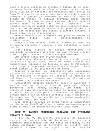 você o altere através da oração. O futuro de um país,
da mesma forma, está no subconsciente coletivo do seu
povo. Nada há de estranho nas manchetes dos jornais de
Nova York que vi em sonho três anos antes de a guerra
começar. A guerra já começava na mente e todos os
planos de ataque já estavam gravados neste grande
instrumento de registro que é a mente subconsciente ou
inconsciente coletivo da mente universal. Os
acontecimentos de amanhã estão em nosso subconsciente,
bem como os da próxima semana e do próximo mês - e
podem ser vistos por uma pessoa altamente sensível à
força psíquica ou clarividente.
Nenhum desastre ou tragédia nos pode acontecer se
decidirmos rezar. Nada é predeterminado ou
predestinado.
Nossa atitude mental, isto é, a maneira como nós
pensamos, sentimos e cremos, é que determina o nosso
destino.
Você pode, através da oração científica, já
explicada em capítulo anterior, moldar, formar e criar
o seu próprio destino. Colherás o que semeares.
UMA SONECA VALEU-LHE 15.000 DÓLARES
Um dos meus alunos enviou-me um recorte de jornal
de três ou quatro anos, sobre um homem chamado Ray
Hammerstrom, operário da fábrica de Aço de Pittsburg,
dirigida pela Corporação de Aço Jones & Laughlin. Esse
homem ganhou 15.000 dólares por um sonho.
Segundo o artigo, os engenheiros não conseguiam
ajustar um disjuntor defeituoso à máquina de laminar
que controlava a entrega de lingotes às câmaras de
esfriamento. Os engenheiros tentaram em vão mais de
dez vezes o ajustamento das peças.
Hammerstrom meditou bastante sobre o problema e
tentou imaginar um novo tipo de peça que pudesse
funcionar. Nada, porém, adiantava. Uma tarde, ele
deitou-se para um cochilo e, antes de dormir, começou
a pensar na solução para o problema do disjuntor.
Sonhou depois com um modelo perfeito para o disjuntor.
Ao despertar, fez um desenho de disjuntor projetado,
de acordo com o seu sonho.
Esse cochilo povoado de sonho valeu a Hammerstrom
um cheque de 15.000 dólares, a maior recompensa que a
firma já deu a um empregado por uma ideia nova.
COMO UM FAMOSO PROFESSOR RESOLVEU SEU PROBLEMA
DURANTE O SONO
O Dr. H. V. Helprecht, professor de história
assíria da Universidade da Pensilvânia, relatou a
seguinte experiência: "Em uma noite de sábado, eu me
estava esgotando, na vã tentativa de decifrar dois
pequenos fragmentos de ágata que se supunha
 