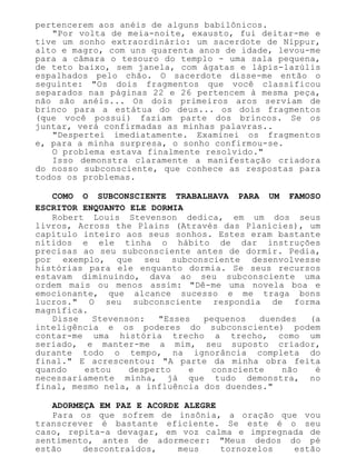 pertencerem aos anéis de alguns babilônicos.
"Por volta de meia-noite, exausto, fui deitar-me e
tive um sonho extraordinário: um sacerdote de Nippur,
alto e magro, com uns quarenta anos de idade, levou-me
para a câmara o tesouro do templo - uma sala pequena,
de teto baixo, sem janela, com ágatas e lápis-lazúlis
espalhados pelo chão. O sacerdote disse-me então o
seguinte: "Os dois fragmentos que você classificou
separados nas páginas 22 e 26 pertencem à mesma peça,
não são anéis... Os dois primeiros aros serviam de
brinco para a estátua do deus... os dois fragmentos
(que você possui) faziam parte dos brincos. Se os
juntar, verá confirmadas as minhas palavras..
"Despertei imediatamente. Examinei os fragmentos
e, para a minha surpresa, o sonho confirmou-se.
O problema estava finalmente resolvido."
Isso demonstra claramente a manifestação criadora
do nosso subconsciente, que conhece as respostas para
todos os problemas.
COMO O SUBCONSCIENTE TRABALHAVA PARA UM FAMOSO
ESCRITOR ENQUANTO ELE DORMIA
Robert Louis Stevenson dedica, em um dos seus
livros, Across the Plains (Através das Planícies), um
capítulo inteiro aos seus sonhos. Estes eram bastante
nítidos e ele tinha o hábito de dar instruções
precisas ao seu subconsciente antes de dormir. Pedia,
por exemplo, que seu subconsciente desenvolvesse
histórias para ele enquanto dormia. Se seus recursos
estavam diminuindo, dava ao seu subconsciente uma
ordem mais ou menos assim: "Dê-me uma novela boa e
emocionante, que alcance sucesso e me traga bons
lucros." O seu subconsciente respondia de forma
magnífica.
Disse Stevenson: "Esses pequenos duendes (a
inteligência e os poderes do subconsciente) podem
contar-me uma história trecho a trecho, como um
seriado, e manter-me a mim, seu suposto criador,
durante todo o tempo, na ignorância completa do
final." E acrescentou: "A parte da minha obra feita
quando estou desperto e consciente não é
necessariamente minha, já que tudo demonstra, no
final, mesmo nela, a influência dos duendes."
ADORMEÇA EM PAZ E ACORDE ALEGRE
Para os que sofrem de insônia, a oração que vou
transcrever é bastante eficiente. Se este é o seu
caso, repita-a devagar, em voz calma e impregnada de
sentimento, antes de adormecer: "Meus dedos do pé
estão descontraídos, meus tornozelos estão
 