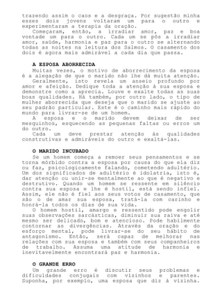 trazendo assim o caos e a desgraça. Por sugestão minha
esses dois jovens voltaram um para o outro e
experimentaram a terapia da oração.
Começaram, então, a irradiar amor, paz e boa
vontade um para o outro. Cada um se pôs a irradiar
amor, saúde, harmonia e paz para o outro se alternando
todas as noites na leitura dos Salmos. O casamento dos
dois é agora mais admirável a cada dia que passa.
A ESPOSA ABORRECIDA
Muitas vezes, o motivo de aborrecimento da esposa
é a alegação de que o marido não lhe dá muita atenção.
Geralmente, isto revela um anseio profundo por
amor e afeição. Dedique toda a atenção à sua esposa e
demonstre como a aprecia. Louve e exalte todas as suas
boas qualidades. Há também, por outro lado, o tipo de
mulher aborrecida que deseja que o marido se ajuste ao
seu padrão particular. Este é o caminho mais rápido do
mundo para livrar-se de um homem.
A esposa e o marido devem deixar de ser
mesquinhos, esquecendo as pequenas faltas ou erros um
do outro.
Cada um deve prestar atenção às qualidades
construtivas e admiráveis do outro e exaltá-las.
O MARIDO INCUBADO
Se um homem começa a remoer seus pensamentos e se
torna mórbido contra a esposa por causa do que ela diz
ou faz, psicologicamente falando, cometendo adultério.
Um dos significados de adultério é idolatria, isto é,
dar atenção ou unir-se mentalmente ao que é negativo e
destrutivo. Quando um homem se ressente em silêncio
contra sua esposa e lhe é hostil, está sendo infiel.
Assim, ele não é fiel aos seus votos de casamento, que
são o de amar sua esposa, tratá-la com carinho e
honrá-la todos os dias de sua vida.
O homem hostil, amargo e ressentido pode engolir
suas observações sarcásticas, diminuir sua raiva e até
mesmo ser delicado, bom e atencioso. Pode habilmente
contornar as divergências. Através da oração e do
esforço mental, pode livrar-se do seu hábito de
antagonismo. Então, será capaz de melhorar nas
relações com sua esposa e também com seus companheiros
de trabalho. Assuma uma atitude de harmonia e
inevitavelmente encontrará paz e harmonia.
O GRANDE ERRO
Um grande erro é discutir seus problemas e
dificuldades conjugais com vizinhos e parentes.
Suponha, por exemplo, uma esposa que diz à vizinha.
 