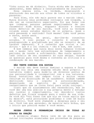 "John nunca me dá dinheiro. Trata minha mãe de maneira
abominável, bebe demais e constantemente me insulta".
Essa esposa está, na verdade, desgraçando e
diminuindo seu marido aos olhos de todos os vizinhos e
parentes.
Para eles, ele não mais parece ser o marido ideal.
Nunca discuta seus problemas conjugais com ninguém, a
não ser um conselheiro experiente. Por que fazer com
que inúmeras pessoas pensem negativamente de seu
casamento? Além disso, enquanto discute e resolve
esses defeitos de seu marido, você está na verdade
criando esses estados dentro de si própria. Quem o
está pensando e sentindo? Você mesma! Como você pensa
e sente, assim será.
Os parentes, em geral, dar-lhe-ão conselhos
errados. E isso porque o conselho é eivado de
predisposição e prejudicado por não se revestir de um
caráter impessoal. E o conselho que violar a lei
divina - que é a lei cósmica - não é bom, nem justo.
É bom lembrar que nunca dois seres humanos viveram
sob o mesmo teto sem entrechoques de temperamento e
períodos de tensão e sofrimentos. Mas nunca aponte o
lado infeliz de seu casamento às suas amigas. Guarde
as querelas para você mesma e contenha as críticas e a
condenação de seu marido.
NÃO TENTE DOMINAR SUA ESPOSA
O marido não deve tentar dominar a esposa e fazer
com que ela seja uma segunda edição dele próprio. A
tentativa inábil para mudá-la em diversos pontos de
sua personalidade é incompatível com a sua natureza.
Essas tentativas são sempre tolas e muitas vezes
resultam na dissolução de um casamento. Acabam também
destruindo nela o orgulho e autoconsideração,
despertando um espírito de contrariedade e
ressentimento que se torna fatal para união conjugal.
Claro que os ajustamentos são necessários, mas se
você der uma boa análise à sua própria mente e estudar
seu caráter e comportamento, vai descobrir tantos
defeitos que ficará ocupado para o resto de sua vida.
Se você diz "vou fazer com que ela se torne aquilo que
eu desejo", está procurando problemas e indo em busca
do divórcio. Você está chamando a desgraça para o seu
lar. Você tem que aprender, da maneira mais árdua, que
o início que precisa mudar é você mesmo.
REZEM JUNTOS E PERMANEÇAM UNIDOS EM TODAS AS
ETAPAS DA ORAÇÃO
A primeira etapa: Nunca leve de um dia para as
outras irritações acumuladas que provenham de pequenos
 