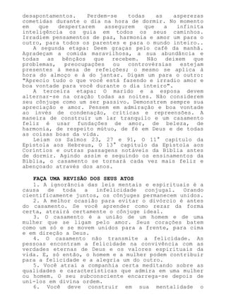 desapontamentos. Perdem-se todas as asperezas
cometidas durante o dia na hora de dormir. No momento
em que despertarem assegurem que a infinita
inteligência os guia em todos os seus caminhos.
Irradiem pensamentos de paz, harmonia e amor um para o
outro, para todos os parentes e para o mundo inteiro..
A segunda etapa: Deem graças pelo café da manhã.
Agradeçam a comida maravilhosa, a sua abundância e
todas as bênçãos que recebem. Não deixem que
problemas, preocupações ou controvérsias estejam
presentes à mesa de refeições; o mesmo se aplica à
hora do almoço e à do jantar. Digam um para o outro:
"Aprecio tudo o que você está fazendo e irradio amor e
boa vontade para você durante o dia inteiro".
A terceira etapa: O marido e a esposa devem
alternar-se na oração todas as noites. Não considerem
seu cônjuge como um ser passivo. Demonstrem sempre sua
apreciação e amor. Pensem em admiração e boa vontade
ao invés de condenação, críticas e repreensões. A
maneira de construir um lar tranquilo e um casamento
feliz é usar fundações de amor, de beleza, de
harmonia, de respeito mútuo, de fé em Deus e de todas
as coisas boas da vida.
Leiam os Salmos 23, 27 e 91, O 11° capítulo da
Epístola aos Hebreus, O 13° capítulo da Epístola aos
Coríntios e outras passagens notáveis da Bíblia antes
de dormir. Agindo assim e seguindo os ensinamentos da
Bíblia, o casamento se tornará cada vez mais feliz e
abençoado através dos anos.
FAÇA UMA REVISÃO DOS SEUS ATOS
1. A ignorância das leis mentais e espirituais é a
causa de toda a infelicidade conjugal. Orando
cientificamente juntos, os cônjuges permanecem unidos.
2. A melhor ocasião para evitar o divórcio é antes
do casamento. Se você aprender como rezar da forma
certa, atrairá certamente o cônjuge ideal.
3. O casamento é a união de um homem e de uma
mulher que se ligam pelo amor. Seus corações batem
como um só e se movem unidos para a frente, para cima
e em direção a Deus.
4. O casamento não transmite a felicidade. As
pessoas encontram a felicidade na convivência com as
verdades eternas de Deus e os valores espirituais da
vida. E, só então, o homem e a mulher podem contribuir
para a felicidade e a alegria um do outro.
5. Você atrai a companhia certa meditando sobre as
qualidades e características que admira em uma mulher
ou homem. O seu subconsciente encarrega-se depois de
uni-los em divina ordem.
6. Você deve construir em sua mentalidade o
 