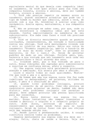 equivalente mental do que deseja como companhia ideal
no casamento. Se você quer atrair para sua vida uma
companhia honesta, sincera e amorosa, deve ser também
honesto, sincero e amoroso.
7. Você não precisa repetir os mesmos erros no
casamento. Quando realmente acreditar que pode ter o
tipo de homem ou mulher que idealiza, assim o terá, de
acordo com a sua fé. Acreditar é aceitar algo como
verdadeiro. Aceite agora, mentalmente, a sua companhia
ideal.
8. Não se preocupe em saber como, por que, onde ou
quando encontrará a companhia ideal por que está
rezando. Confie implicitamente na sabedoria do seu
subconsciente. Ele sabe como fazer e você não precisam
ajudá-lo.
9. Você se divorcia mentalmente quando se permite
irritações, ressentimentos, má vontade e hostilidade
contra seu cônjuge. Você está mentalmente vivendo com
o erro no interior de sua mente. Adira aos votos do
casamento: "Prometo respeitá-la, amá-la e honrá-la em
todos os dias da minha vida". (Use os pronomes no
masculino, se for o caso.) 10. Deixe de projetar
padrões de medo ao seu cônjuge. Projete amor, paz,
harmonia e boa vontade que seu casamento será cada vez
mais maravilhoso e feliz através dos anos.
11. Irradiem amor, paz e boa vontade um para o
outro. Essas vibrações são captadas pelo subconsciente
e resultam em confiança mútua, afeto e respeito.
12. Uma esposa ranzinza está geralmente procurando
atenção e admiração. Ela anseia por amor e afeição.
Louve e exalte todas as suas qualidades. Mostre-
lhe que você a ama e a aprecia.
13. Um homem que ama sua esposa nunca Lhe faz nada
indelicado ou desagradável, em palavras, atitudes ou
ações. O amor é o resultado do amor.
14. Quando tiver problemas conjugais, procure
sempre o conselho de um perito. Como não procura um
carpinteiro para arrancar um dente, também não deve
discutir seus problemas conjugais com parentes e
amigos. Deve sempre procurar uma pessoa qualificada
para dar conselhos.
15. Nunca tente dominar sua esposa (ou seu
marido). Essas tentativas são sempre insensatas e
tendem a destruir o orgulho e o respeito próprio do
outro. Além disso, provocam um espírito de
ressentimento que acaba sendo fatal para os laços
conjugais. Deixe de tentar fazer com que seu cônjuge
seja uma segunda edição sua.
16. Rezem juntos e permanecerão unidos. A oração
científica resolve todos os problemas.
Imagine mentalmente sua esposa como ela deve ser -
alegre, feliz, cheia de saúde e beleza. Veja seu
 
