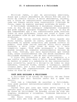 15. O subconsciente e a felicidade
Willliam James, o pai da psicologia americana,
disse que a maior descoberta do século XIX não era no
reino da ciência física. A maior descoberta, afirmou,
era a força do subconsciente sustentada pela fé. Em
cada ser humano existe esse reservatório ilimitado de
força, capaz de superar qualquer problema do mundo.
A felicidade verdadeira e duradoura chegará à sua
vida no dia em que conseguir compreender claramente
que pode superar qualquer fraqueza - isto é, no dia em
que compreender que o seu subconsciente pode resolver
todos os seus problemas, curar seu corpo e fazer com
que prospere além do que imaginava em seus sonhos mais
otimistas.
Você pode ter-se sentido muito feliz quando seu
filho nasceu, quando se casou, quando se formou na
faculdade ou quando conquistou uma grande vitória ou
prêmio. Você pode ter-se sentido muito feliz quando
conheceu a mais linda jovem do mundo ou o mais
simpático rapaz. Você pode prosseguir e fazer uma
grande relação de inúmeros acontecimentos felizes de
sua vida. Contudo, por mais maravilhosos que tenham
sido, esses acontecimentos não lhe deram realmente uma
felicidade duradoura - são de fato transitórios.
O Livro dos Provérbios é que dá a resposta: e o
que confia no Senhor, esse é feliz. Quando você confia
no Senhor (o poder e a sabedoria do seu subconsciente)
para orientá-lo, guiá-lo e dirigi-lo em todos os seus
caminhos, torna-se firme, sereno e tranquilo. Quando
irradia amor, paz e boa vontade, você está realmente
construindo uma superestrutura de felicidade para
todos os dias da sua vida.
VOCÊ DEVE ESCOLHER A FELICIDADE
A felicidade é um estado de espírito. Há uma frase
na Bíblia que diz: Escolha neste dia a quem vai
servir.
Você tem a liberdade de escolher a felicidade.
Isso pode parecer extraordinariamente simples - e na
verdade o é.
Talvez seja por isso que tanta gente tropeça no
caminho para a felicidade, por não ver a simplicidade
da chave da felicidade. As grandes coisas da vida são
simples, dinâmicas e criadoras. Produzem bem-estar e
felicidade.
São Paulo revela como você pode encontrar o
caminho para uma vida de poder dinâmico e felicidade
 