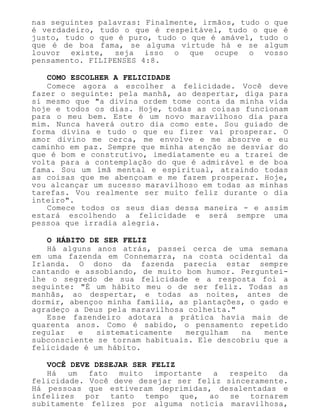 nas seguintes palavras: Finalmente, irmãos, tudo o que
é verdadeiro, tudo o que é respeitável, tudo o que é
justo, tudo o que é puro, tudo o que é amável, tudo o
que é de boa fama, se alguma virtude há e se algum
louvor existe, seja isso o que ocupe o vosso
pensamento. FILIPENSES 4:8.
COMO ESCOLHER A FELICIDADE
Comece agora a escolher a felicidade. Você deve
fazer o seguinte: pela manhã, ao despertar, diga para
si mesmo que "a divina ordem tome conta da minha vida
hoje e todos os dias. Hoje, todas as coisas funcionam
para o meu bem. Este é um novo maravilhoso dia para
mim. Nunca haverá outro dia como este. Sou guiado de
forma divina e tudo o que eu fizer vai prosperar. O
amor divino me cerca, me envolve e me absorve e eu
caminho em paz. Sempre que minha atenção se desviar do
que é bom e construtivo, imediatamente eu a trarei de
volta para a contemplação do que é admirável e de boa
fama. Sou um ímã mental e espiritual, atraindo todas
as coisas que me abençoam e me fazem prosperar. Hoje,
vou alcançar um sucesso maravilhoso em todas as minhas
tarefas. Vou realmente ser muito feliz durante o dia
inteiro".
Comece todos os seus dias dessa maneira - e assim
estará escolhendo a felicidade e será sempre uma
pessoa que irradia alegria.
O HÁBITO DE SER FELIZ
Há alguns anos atrás, passei cerca de uma semana
em uma fazenda em Connemarra, na costa ocidental da
Irlanda. O dono da fazenda parecia estar sempre
cantando e assobiando, de muito bom humor. Perguntei-
lhe o segredo de sua felicidade e a resposta foi a
seguinte: "É um hábito meu o de ser feliz. Todas as
manhãs, ao despertar, e todas as noites, antes de
dormir, abençoo minha família, as plantações, o gado e
agradeço a Deus pela maravilhosa colheita."
Esse fazendeiro adotara a prática havia mais de
quarenta anos. Como é sabido, o pensamento repetido
regular e sistematicamente mergulham na mente
subconsciente se tornam habituais. Ele descobriu que a
felicidade é um hábito.
VOCÊ DEVE DESEJAR SER FELIZ
Há um fato muito importante a respeito da
felicidade. Você deve desejar ser feliz sinceramente.
Há pessoas que estiveram deprimidas, desalentadas e
infelizes por tanto tempo que, ao se tornarem
subitamente felizes por alguma notícia maravilhosa,
 
