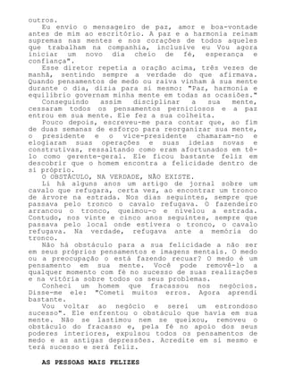 outros.
Eu envio o mensageiro de paz, amor e boa-vontade
antes de mim ao escritório. A paz e a harmonia reinam
supremas nas mentes e nos corações de todos aqueles
que trabalham na companhia, inclusive eu Vou agora
iniciar um novo dia cheio de fé, esperança e
confiança".
Esse diretor repetia a oração acima, três vezes de
manhã, sentindo sempre a verdade do que afirmava.
Quando pensamentos de medo ou raiva vinham à sua mente
durante o dia, dizia para si mesmo: "Paz, harmonia e
equilíbrio governam minha mente em todas as ocasiões."
Conseguindo assim disciplinar a sua mente,
cessaram todos os pensamentos perniciosos e a paz
entrou em sua mente. Ele fez a sua colheita.
Pouco depois, escreveu-me para contar que, ao fim
de duas semanas de esforço para reorganizar sua mente,
o presidente e o vice-presidente chamaram-no e
elogiaram suas operações e suas ideias novas e
construtivas, ressaltando como eram afortunados em tê-
lo como gerente-geral. Ele ficou bastante feliz em
descobrir que o homem encontra a felicidade dentro de
si próprio.
O OBSTÁCULO, NA VERDADE, NÃO EXISTE.
Li há alguns anos um artigo de jornal sobre um
cavalo que refugara, certa vez, ao encontrar um tronco
de árvore na estrada. Nos dias seguintes, sempre que
passava pelo tronco o cavalo refugava. O fazendeiro
arrancou o tronco, queimou-o e nivelou a estrada.
Contudo, nos vinte e cinco anos seguintes, sempre que
passava pelo local onde estivera o tronco, o cavalo
refugava. Na verdade, refugava ante a memória do
tronco.
Não há obstáculo para a sua felicidade a não ser
em seus próprios pensamentos e imagens mentais. O medo
ou a preocupação o está fazendo recuar? O medo é um
pensamento em sua mente. Você pode removê-lo a
qualquer momento com fé no sucesso de suas realizações
e na vitória sobre todos os seus problemas.
Conheci um homem que fracassou nos negócios.
Disse-me ele: "Cometi muitos erros. Agora aprendi
bastante.
Vou voltar ao negócio e serei um estrondoso
sucesso". Ele enfrentou o obstáculo que havia em sua
mente. Não se lastimou nem se queixou, removeu o
obstáculo do fracasso e, pela fé no apoio dos seus
poderes interiores, expulsou todos os pensamentos de
medo e as antigas depressões. Acredite em si mesmo e
terá sucesso e será feliz.
AS PESSOAS MAIS FELIZES
 